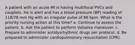 A patient with an acute MI is having multifocal PVCs and couplets. He is alert and has a blood pressure (BP) reading of 118/78 mm Hg with an irregular pulse of 86 bpm. What is the priority nursing action at this time? a. Continue to assess the patient. b. Ask the patient to perform Valsalva maneuver. c. Prepare to administer antidysrhythmic drugs per protocol. d. Be prepared to administer cardiopulmonary resuscitation (CPR).