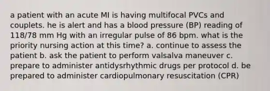 a patient with an acute MI is having multifocal PVCs and couplets. he is alert and has a blood pressure (BP) reading of 118/78 mm Hg with an irregular pulse of 86 bpm. what is the priority nursing action at this time? a. continue to assess the patient b. ask the patient to perform valsalva maneuver c. prepare to administer antidysrhythmic drugs per protocol d. be prepared to administer cardiopulmonary resuscitation (CPR)