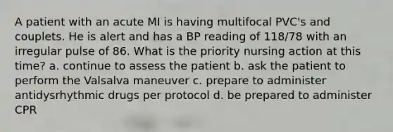 A patient with an acute MI is having multifocal PVC's and couplets. He is alert and has a BP reading of 118/78 with an irregular pulse of 86. What is the priority nursing action at this time? a. continue to assess the patient b. ask the patient to perform the Valsalva maneuver c. prepare to administer antidysrhythmic drugs per protocol d. be prepared to administer CPR