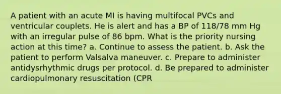 A patient with an acute MI is having multifocal PVCs and ventricular couplets. He is alert and has a BP of 118/78 mm Hg with an irregular pulse of 86 bpm. What is the priority nursing action at this time? a. Continue to assess the patient. b. Ask the patient to perform Valsalva maneuver. c. Prepare to administer antidysrhythmic drugs per protocol. d. Be prepared to administer cardiopulmonary resuscitation (CPR