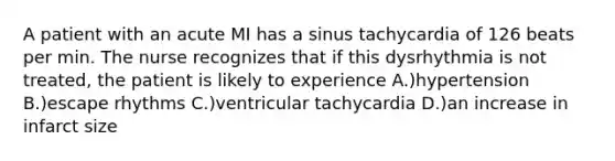 A patient with an acute MI has a sinus tachycardia of 126 beats per min. The nurse recognizes that if this dysrhythmia is not treated, the patient is likely to experience A.)hypertension B.)escape rhythms C.)ventricular tachycardia D.)an increase in infarct size