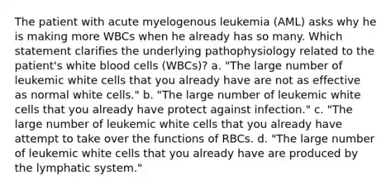 The patient with acute myelogenous leukemia (AML) asks why he is making more WBCs when he already has so many. Which statement clarifies the underlying pathophysiology related to the patient's white blood cells (WBCs)? a. "The large number of leukemic white cells that you already have are not as effective as normal white cells." b. "The large number of leukemic white cells that you already have protect against infection." c. "The large number of leukemic white cells that you already have attempt to take over the functions of RBCs. d. "The large number of leukemic white cells that you already have are produced by the lymphatic system."