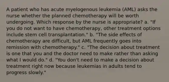 A patient who has acute myelogenous leukemia (AML) asks the nurse whether the planned chemotherapy will be worth undergoing. Which response by the nurse is appropriate? a. "If you do not want to have chemotherapy, other treatment options include stem cell transplantation." b. "The side effects of chemotherapy are difficult, but AML frequently goes into remission with chemotherapy." c. "The decision about treatment is one that you and the doctor need to make rather than asking what I would do." d. "You don't need to make a decision about treatment right now because leukemias in adults tend to progress slowly."