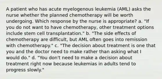 A patient who has acute myelogenous leukemia (AML) asks the nurse whether the planned chemotherapy will be worth undergoing. Which response by the nurse is appropriate? a. "If you do not want to have chemotherapy, other treatment options include stem cell transplantation." b. "The side effects of chemotherapy are difficult, but AML often goes into remission with chemotherapy." c. "The decision about treatment is one that you and the doctor need to make rather than asking what I would do." d. "You don't need to make a decision about treatment right now because leukemias in adults tend to progress slowly."