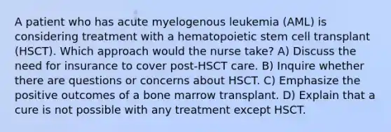 A patient who has acute myelogenous leukemia (AML) is considering treatment with a hematopoietic stem cell transplant (HSCT). Which approach would the nurse take? A) Discuss the need for insurance to cover post-HSCT care. B) Inquire whether there are questions or concerns about HSCT. C) Emphasize the positive outcomes of a bone marrow transplant. D) Explain that a cure is not possible with any treatment except HSCT.