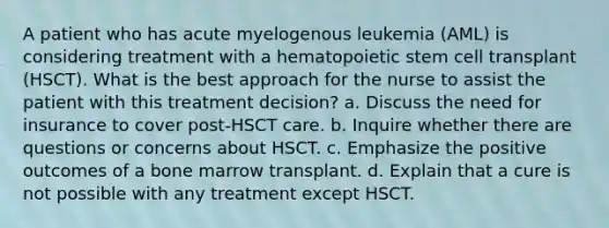 A patient who has acute myelogenous leukemia (AML) is considering treatment with a hematopoietic stem cell transplant (HSCT). What is the best approach for the nurse to assist the patient with this treatment decision? a. Discuss the need for insurance to cover post-HSCT care. b. Inquire whether there are questions or concerns about HSCT. c. Emphasize the positive outcomes of a bone marrow transplant. d. Explain that a cure is not possible with any treatment except HSCT.