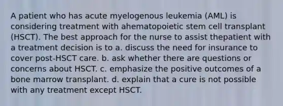 A patient who has acute myelogenous leukemia (AML) is considering treatment with ahematopoietic stem cell transplant (HSCT). The best approach for the nurse to assist thepatient with a treatment decision is to a. discuss the need for insurance to cover post-HSCT care. b. ask whether there are questions or concerns about HSCT. c. emphasize the positive outcomes of a bone marrow transplant. d. explain that a cure is not possible with any treatment except HSCT.