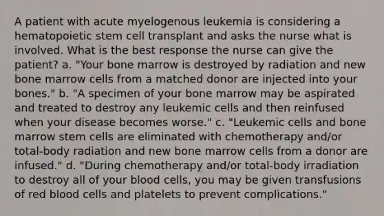 A patient with acute myelogenous leukemia is considering a hematopoietic stem cell transplant and asks the nurse what is involved. What is the best response the nurse can give the patient? a. "Your bone marrow is destroyed by radiation and new bone marrow cells from a matched donor are injected into your bones." b. "A specimen of your bone marrow may be aspirated and treated to destroy any leukemic cells and then reinfused when your disease becomes worse." c. "Leukemic cells and bone marrow stem cells are eliminated with chemotherapy and/or total-body radiation and new bone marrow cells from a donor are infused." d. "During chemotherapy and/or total-body irradiation to destroy all of your blood cells, you may be given transfusions of red blood cells and platelets to prevent complications."