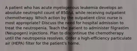 A patient who has acute myelogenous leukemia develops an absolute neutrophil count of 850/μL while receiving outpatient chemotherapy. Which action by the outpatient clinic nurse is most appropriate? Discuss the need for hospital admission to treat the neutropenia. Teach the patient to administer filgrastim (Neupogen) injections. Plan to discontinue the chemotherapy until the neutropenia resolves. Order a high-efficiency particulate air (HEPA) filter for the patient's home.