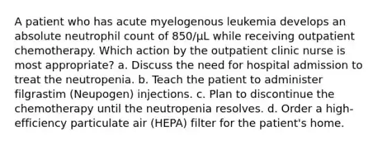 A patient who has acute myelogenous leukemia develops an absolute neutrophil count of 850/μL while receiving outpatient chemotherapy. Which action by the outpatient clinic nurse is most appropriate? a. Discuss the need for hospital admission to treat the neutropenia. b. Teach the patient to administer filgrastim (Neupogen) injections. c. Plan to discontinue the chemotherapy until the neutropenia resolves. d. Order a high-efficiency particulate air (HEPA) filter for the patient's home.