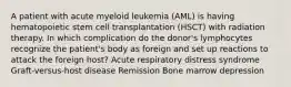 A patient with acute myeloid leukemia (AML) is having hematopoietic stem cell transplantation (HSCT) with radiation therapy. In which complication do the donor's lymphocytes recognize the patient's body as foreign and set up reactions to attack the foreign host? Acute respiratory distress syndrome Graft-versus-host disease Remission Bone marrow depression