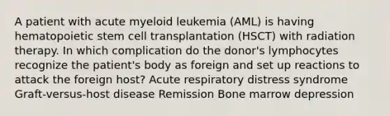 A patient with acute myeloid leukemia (AML) is having hematopoietic stem cell transplantation (HSCT) with radiation therapy. In which complication do the donor's lymphocytes recognize the patient's body as foreign and set up reactions to attack the foreign host? Acute respiratory distress syndrome Graft-versus-host disease Remission Bone marrow depression