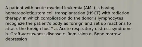 A patient with acute myeloid leukemia (AML) is having hematopoietic stem cell transplantation (HSCT) with radiation therapy. In which complication do the donor's lymphocytes recognize the patient's body as foreign and set up reactions to attack the foreign host? a. Acute respiratory distress syndrome b. Graft-versus-host disease c. Remission d. Bone marrow depression