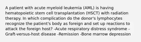 A patient with acute myeloid leukemia (AML) is having hematopoietic stem cell transplantation (HSCT) with radiation therapy. In which complication do the donor's lymphocytes recognize the patient's body as foreign and set up reactions to attack the foreign host? -Acute respiratory distress syndrome -Graft-versus-host disease -Remission -Bone marrow depression