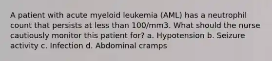 A patient with acute myeloid leukemia (AML) has a neutrophil count that persists at less than 100/mm3. What should the nurse cautiously monitor this patient for? a. Hypotension b. Seizure activity c. Infection d. Abdominal cramps