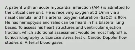 A patient with an acute myocardial infarction (AMI) is admitted to the critical care unit. He is receiving oxygen at 3 L/min via a nasal cannula, and his arterial oxygen saturation (SaO2) is 90%. He has hemoptysis and rales can be heard in his bilateral lung bases. To assess his heart structures and ventricular ejection fraction, which additional assessment would be most helpful? a. Echocardiography b. Exercise stress test c. Carotid Doppler flow studies d. Arterial blood gases