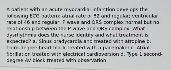 A patient with an acute myocardial infarction develops the following ECG pattern: atrial rate of 82 and regular; ventricular rate of 46 and regular; P wave and QRS complex normal but no relationship between the P wave and QRS complex. What dysrhythmia does the nurse identify and what treatment is expected? a. Sinus bradycardia and treated with atropine b. Third-degree heart block treated with a pacemaker c. Atrial fibrillation treated with electrical cardioversion d. Type 1 second-degree AV block treated with observation