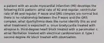 a patient with an acute myocardial infarction (MI) develops the following ECG pattern: atrial rate of 82 and regular; ventricular rate of 46 and regular; P wave and QRS complex are normal but there is no relationship between the P wave and the QRS complex. what dysrhythmia does the nurse identify this as and what treatment is expected? a. sinus bradycardia treated with atropine b. third-degree heart block treated with a pacemaker c. atrial fibrillation treated with electrical cardioversion d. type I second-degree AV block treated with observation