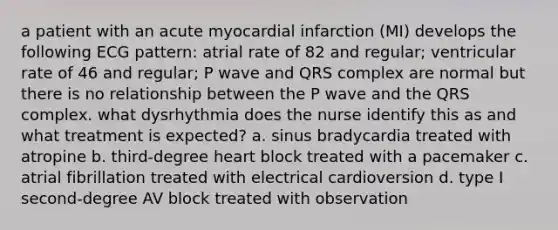 a patient with an acute myocardial infarction (MI) develops the following ECG pattern: atrial rate of 82 and regular; ventricular rate of 46 and regular; P wave and QRS complex are normal but there is no relationship between the P wave and the QRS complex. what dysrhythmia does the nurse identify this as and what treatment is expected? a. sinus bradycardia treated with atropine b. third-degree heart block treated with a pacemaker c. atrial fibrillation treated with electrical cardioversion d. type I second-degree AV block treated with observation