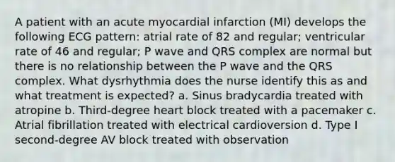 A patient with an acute myocardial infarction (MI) develops the following ECG pattern: atrial rate of 82 and regular; ventricular rate of 46 and regular; P wave and QRS complex are normal but there is no relationship between the P wave and the QRS complex. What dysrhythmia does the nurse identify this as and what treatment is expected? a. Sinus bradycardia treated with atropine b. Third-degree heart block treated with a pacemaker c. Atrial fibrillation treated with electrical cardioversion d. Type I second-degree AV block treated with observation