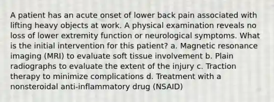 A patient has an acute onset of lower back pain associated with lifting heavy objects at work. A physical examination reveals no loss of lower extremity function or neurological symptoms. What is the initial intervention for this patient? a. Magnetic resonance imaging (MRI) to evaluate soft tissue involvement b. Plain radiographs to evaluate the extent of the injury c. Traction therapy to minimize complications d. Treatment with a nonsteroidal anti-inflammatory drug (NSAID)