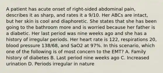 A patient has acute onset of​ right-sided abdominal​ pain, describes it as​ sharp, and rates it a​ 9/10. Her ABCs are​ intact, but her skin is cool and diaphoretic. She states that she has been going to the bathroom more and is worried because her father is a diabetic. Her last period was nine weeks ago and she has a history of irregular periods. Her heart rate is​ 122, respirations​ 20, blood pressure​ 138/68, and SaO2 at​ 97%. In this​ scenario, which one of the following is of most concern to the​ EMT? A. Family history of diabetes B. Last period nine weeks ago C. Increased urination D. Periods irregular in nature