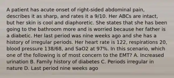 A patient has acute onset of​ right-sided abdominal​ pain, describes it as​ sharp, and rates it a​ 9/10. Her ABCs are​ intact, but her skin is cool and diaphoretic. She states that she has been going to the bathroom more and is worried because her father is a diabetic. Her last period was nine weeks ago and she has a history of irregular periods. Her heart rate is​ 122, respirations​ 20, <a href='https://www.questionai.com/knowledge/kD0HacyPBr-blood-pressure' class='anchor-knowledge'>blood pressure</a>​ 138/68, and SaO2 at​ 97%. In this​ scenario, which one of the following is of most concern to the​ EMT? A. Increased urination B. Family history of diabetes C. Periods irregular in nature D. Last period nine weeks ago