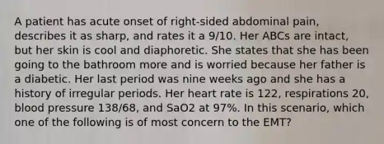 A patient has acute onset of right-sided abdominal pain, describes it as sharp, and rates it a 9/10. Her ABCs are intact, but her skin is cool and diaphoretic. She states that she has been going to the bathroom more and is worried because her father is a diabetic. Her last period was nine weeks ago and she has a history of irregular periods. Her heart rate is 122, respirations 20, blood pressure 138/68, and SaO2 at 97%. In this scenario, which one of the following is of most concern to the EMT?