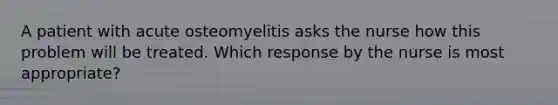 A patient with acute osteomyelitis asks the nurse how this problem will be treated. Which response by the nurse is most appropriate?