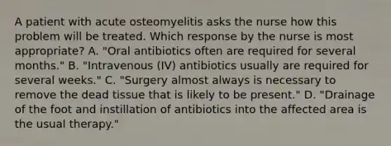 A patient with acute osteomyelitis asks the nurse how this problem will be treated. Which response by the nurse is most appropriate? A. "Oral antibiotics often are required for several months." B. "Intravenous (IV) antibiotics usually are required for several weeks." C. "Surgery almost always is necessary to remove the dead tissue that is likely to be present." D. "Drainage of the foot and instillation of antibiotics into the affected area is the usual therapy."