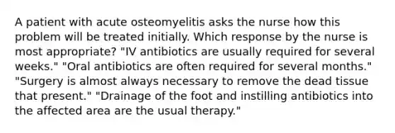 A patient with acute osteomyelitis asks the nurse how this problem will be treated initially. Which response by the nurse is most appropriate? "IV antibiotics are usually required for several weeks." "Oral antibiotics are often required for several months." "Surgery is almost always necessary to remove the dead tissue that present." "Drainage of the foot and instilling antibiotics into the affected area are the usual therapy."