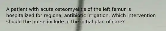 A patient with acute osteomyelitis of the left femur is hospitalized for regional antibiotic irrigation. Which intervention should the nurse include in the initial plan of care?