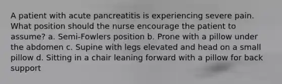 A patient with acute pancreatitis is experiencing severe pain. What position should the nurse encourage the patient to assume? a. Semi-Fowlers position b. Prone with a pillow under the abdomen c. Supine with legs elevated and head on a small pillow d. Sitting in a chair leaning forward with a pillow for back support