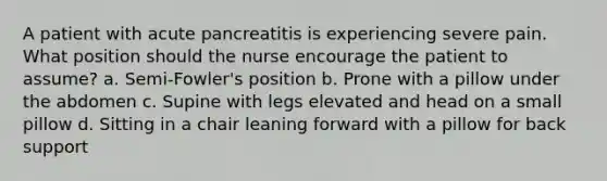 A patient with acute pancreatitis is experiencing severe pain. What position should the nurse encourage the patient to assume? a. Semi-Fowler's position b. Prone with a pillow under the abdomen c. Supine with legs elevated and head on a small pillow d. Sitting in a chair leaning forward with a pillow for back support