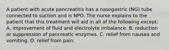 A patient with acute pancreatitis has a nasogastric (NG) tube connected to suction and is NPO. The nurse explains to the patient that this treatment will aid in all of the following except: A. improvement of fluid and electrolyte imbalance. B. reduction or suppression of pancreatic enzymes. C. relief from nausea and vomiting. D. relief from pain.