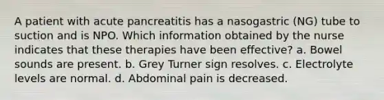 A patient with acute pancreatitis has a nasogastric (NG) tube to suction and is NPO. Which information obtained by the nurse indicates that these therapies have been effective? a. Bowel sounds are present. b. Grey Turner sign resolves. c. Electrolyte levels are normal. d. Abdominal pain is decreased.