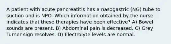 A patient with acute pancreatitis has a nasogastric (NG) tube to suction and is NPO. Which information obtained by the nurse indicates that these therapies have been effective? A) Bowel sounds are present. B) Abdominal pain is decreased. C) Grey Turner sign resolves. D) Electrolyte levels are normal.