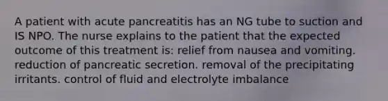 A patient with acute pancreatitis has an NG tube to suction and IS NPO. The nurse explains to the patient that the expected outcome of this treatment is: relief from nausea and vomiting. reduction of pancreatic secretion. removal of the precipitating irritants. control of fluid and electrolyte imbalance