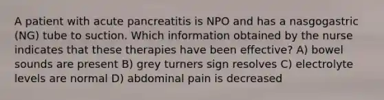 A patient with acute pancreatitis is NPO and has a nasgogastric (NG) tube to suction. Which information obtained by the nurse indicates that these therapies have been effective? A) bowel sounds are present B) grey turners sign resolves C) electrolyte levels are normal D) abdominal pain is decreased