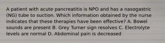 A patient with acute pancreatitis is NPO and has a nasogastric (NG) tube to suction. Which information obtained by the nurse indicates that these therapies have been effective? A. Bowel sounds are present B. Grey Turner sign resolves C. Electrolyte levels are normal D. Abdominal pain is decreased