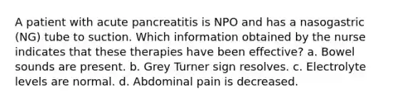 A patient with acute pancreatitis is NPO and has a nasogastric (NG) tube to suction. Which information obtained by the nurse indicates that these therapies have been effective? a. Bowel sounds are present. b. Grey Turner sign resolves. c. Electrolyte levels are normal. d. Abdominal pain is decreased.