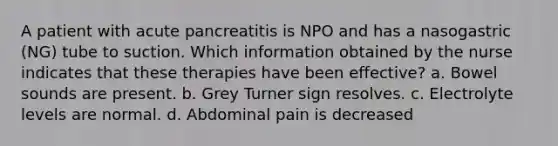 A patient with acute pancreatitis is NPO and has a nasogastric (NG) tube to suction. Which information obtained by the nurse indicates that these therapies have been effective? a. Bowel sounds are present. b. Grey Turner sign resolves. c. Electrolyte levels are normal. d. Abdominal pain is decreased