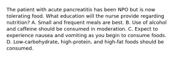 The patient with acute pancreatitis has been NPO but is now tolerating food. What education will the nurse provide regarding nutrition? A. Small and frequent meals are best. B. Use of alcohol and caffeine should be consumed in moderation. C. Expect to experience nausea and vomiting as you begin to consume foods. D. Low-carbohydrate, high-protein, and high-fat foods should be consumed.