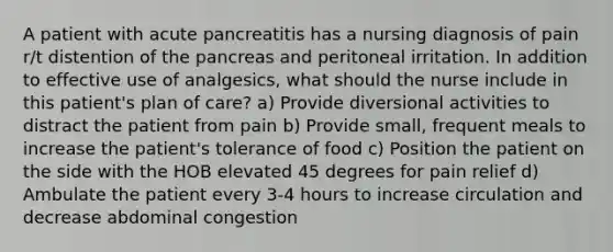 A patient with acute pancreatitis has a nursing diagnosis of pain r/t distention of the pancreas and peritoneal irritation. In addition to effective use of analgesics, what should the nurse include in this patient's plan of care? a) Provide diversional activities to distract the patient from pain b) Provide small, frequent meals to increase the patient's tolerance of food c) Position the patient on the side with the HOB elevated 45 degrees for pain relief d) Ambulate the patient every 3-4 hours to increase circulation and decrease abdominal congestion