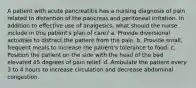 A patient with acute pancreatitis has a nursing diagnosis of pain related to distention of the pancreas and peritoneal irritation. In addition to effective use of analgesics, what should the nurse include in this patient's plan of care? a. Provide diversional activities to distract the patient from the pain. b. Provide small, frequent meals to increase the patient's tolerance to food. c. Position the patient on the side with the head of the bed elevated 45 degrees of pain relief. d. Ambulate the patient every 3 to 4 hours to increase circulation and decrease abdominal congestion.