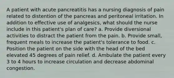 A patient with acute pancreatitis has a nursing diagnosis of pain related to distention of the pancreas and peritoneal irritation. In addition to effective use of analgesics, what should the nurse include in this patient's plan of care? a. Provide diversional activities to distract the patient from the pain. b. Provide small, frequent meals to increase the patient's tolerance to food. c. Position the patient on the side with the head of the bed elevated 45 degrees of pain relief. d. Ambulate the patient every 3 to 4 hours to increase circulation and decrease abdominal congestion.