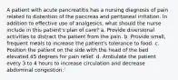 A patient with acute pancreatitis has a nursing diagnosis of pain related to distention of the pancreas and peritoneal irritation. In addition to effective use of analgesics, what should the nurse include in this patient's plan of care? a. Provide diversional activities to distract the patient from the pain. b. Provide small, frequent meals to increase the patient's tolerance to food. c. Position the patient on the side with the head of the bed elevated 45 degrees for pain relief. d. Ambulate the patient every 3 to 4 hours to increase circulation and decrease abdominal congestion.`