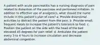 A patient with acute pancreatitis has a nursing diagnosis of pain related to distention of the pancreas and peritoneal irritation. In addition to effective use of analgesics, what should the nurse include in this patient's plan of care? a. Provide diversional activities to distract the patient from the pain. b. Provide small, frequent meals to increase the patient's tolerance to food. c. Position the patient on the side with the head of the bed elevated 45 degrees for pain relief. d. Ambulate the patient every 3 to 4 hours to increase circulation and decrease abdominal congestion.