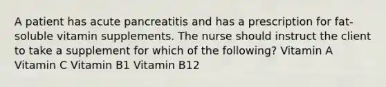 A patient has acute pancreatitis and has a prescription for fat-soluble vitamin supplements. The nurse should instruct the client to take a supplement for which of the following? Vitamin A Vitamin C Vitamin B1 Vitamin B12