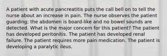 A patient with acute pancreatitis puts the call bell on to tell the nurse about an increase in pain. The nurse observes the patient guarding; the abdomen is board-like and no bowel sounds are detected. What is the major concern for this patient? The patient has developed peritonitis. The patient has developed renal failure. The patient requires more pain medication. The patient is developing a paralytic ileus.